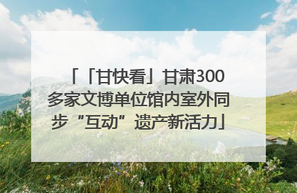 「甘快看」甘肃300多家文博单位馆内室外同步“互动”遗产新活力