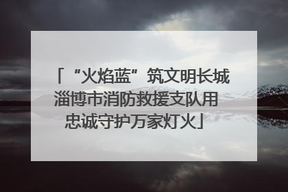 “火焰蓝”筑文明长城 淄博市消防救援支队用忠诚守护万家灯火