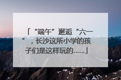 “端午”邂逅“六一”，长沙这所小学的孩子们是这样玩的……