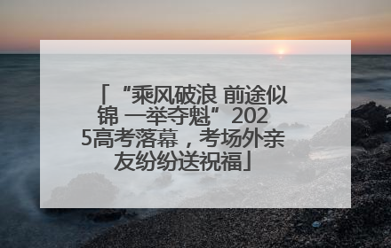 “乘风破浪 前途似锦 一举夺魁”2025高考落幕，考场外亲友纷纷送祝福