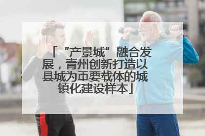 “产景城”融合发展，青州创新打造以县城为重要载体的城镇化建设样本