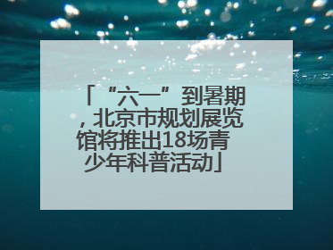 “六一”到暑期，北京市规划展览馆将推出18场青少年科普活动