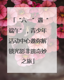 “六一”遇“端午”，青少年活动中心邀你解锁光影非遗奇妙之旅