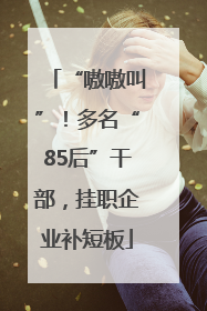 “嗷嗷叫”！多名“85后”干部，挂职企业补短板