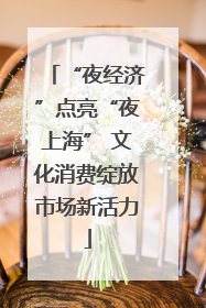 “夜经济”点亮“夜上海” 文化消费绽放市场新活力
