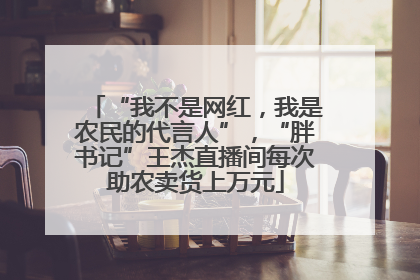 “我不是网红，我是农民的代言人”，“胖书记”王杰直播间每次助农卖货上万元