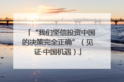 “我们坚信投资中国的决策完全正确”（见证·中国机遇）
