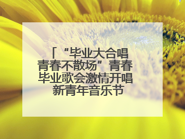“毕业大合唱 青春不散场”青春毕业歌会激情开唱  新青年音乐节福利燃动现场