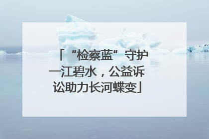 “检察蓝”守护一江碧水，公益诉讼助力长河蝶变