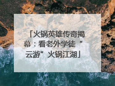 火锅英雄传奇揭幕：看老外学徒“云游”火锅江湖