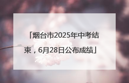 烟台市2025年中考结束，6月28日公布成绩