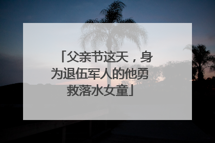 父亲节这天，身为退伍军人的他勇救落水女童