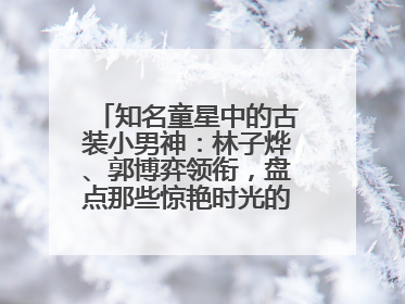 知名童星中的古装小男神：林子烨、郭博弈领衔，盘点那些惊艳时光的古装小演员