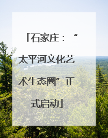石家庄：“太平河文化艺术生态圈”正式启动