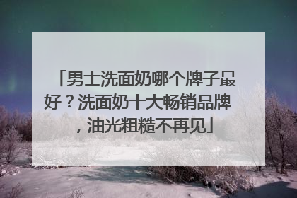 男士洗面奶哪个牌子最好？洗面奶十大畅销品牌，油光粗糙不再见