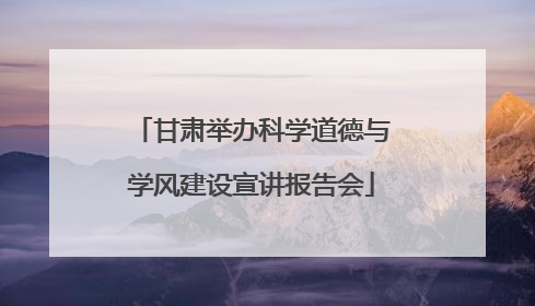 甘肃举办科学道德与学风建设宣讲报告会