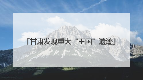 甘肃发现重大“王国”遗迹