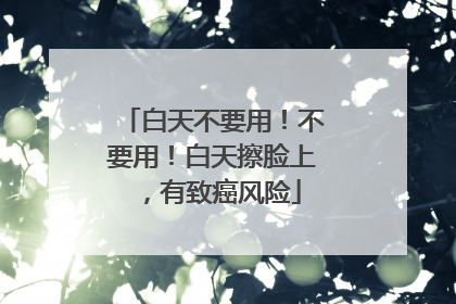 白天不要用！不要用！白天擦脸上，有致癌风险
