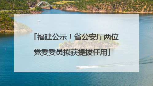 福建公示！省公安厅两位党委委员拟获提拔任用