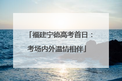福建宁德高考首日：考场内外温情相伴