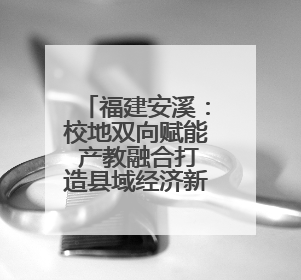 福建安溪：校地双向赋能 产教融合打造县域经济新样本