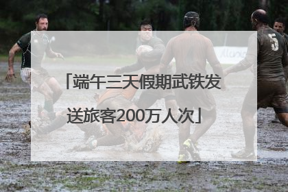 端午三天假期武铁发送旅客200万人次