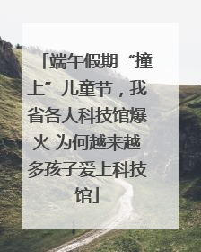 端午假期“撞上”儿童节，我省各大科技馆爆火 为何越来越多孩子爱上科技馆