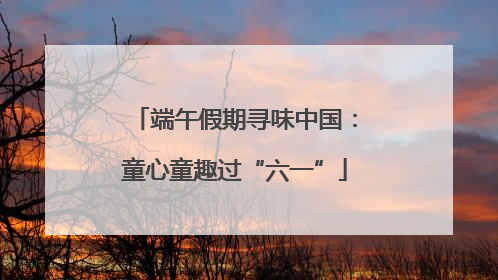 端午假期寻味中国：童心童趣过“六一”