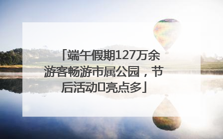 端午假期127万余游客畅游市属公园，节后活动﻿亮点多