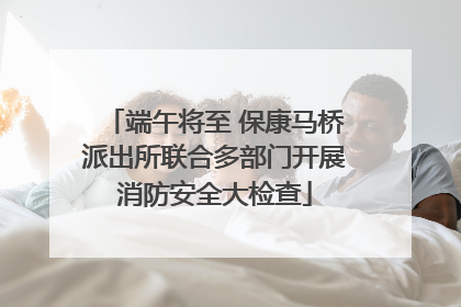 端午将至 保康马桥派出所联合多部门开展消防安全大检查