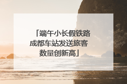端午小长假铁路成都车站发送旅客数量创新高