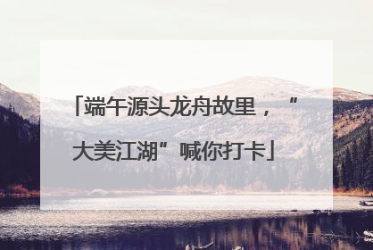 端午源头龙舟故里，“大美江湖”喊你打卡