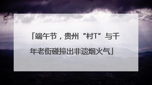 端午节，贵州“村T”与千年老街碰撞出非遗烟火气