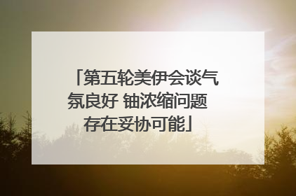 第五轮美伊会谈气氛良好 铀浓缩问题存在妥协可能