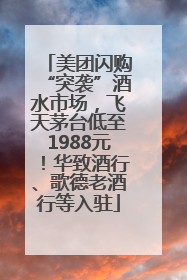 美团闪购“突袭”酒水市场，飞天茅台低至1988元！华致酒行、歌德老酒行等入驻