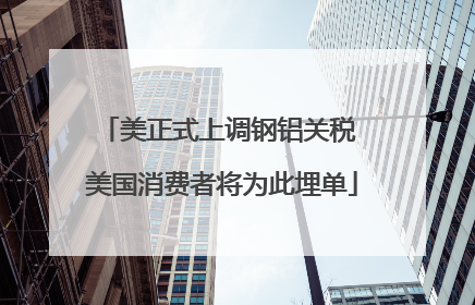 美正式上调钢铝关税 美国消费者将为此埋单