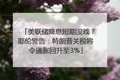 美联储降息短期没戏？耶伦警告：特朗普关税将令通胀回升至3%