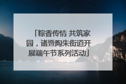 粽香传情 共筑家园，诸暨陶朱街道开展端午节系列活动