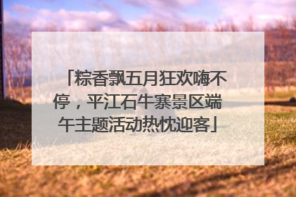 粽香飘五月狂欢嗨不停，平江石牛寨景区端午主题活动热忱迎客
