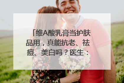 维A酸乳膏当护肤品用，真能抗老、祛痘、美白吗？医生：不建议长期使用