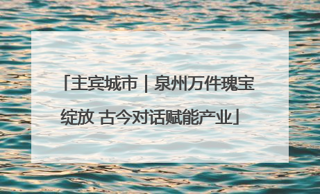 主宾城市｜泉州万件瑰宝绽放 古今对话赋能产业