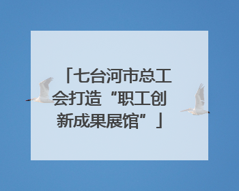 七台河市总工会打造“职工创新成果展馆”