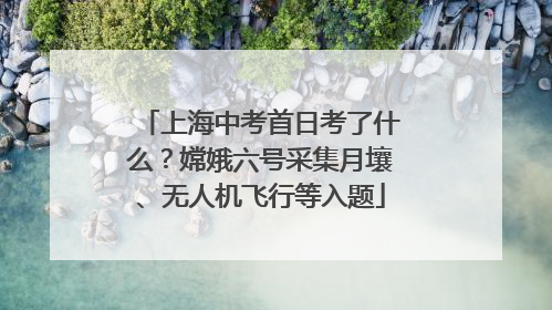 上海中考首日考了什么？嫦娥六号采集月壤、无人机飞行等入题