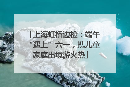 上海虹桥边检：端午“遇上”六一，携儿童家庭出境游火热