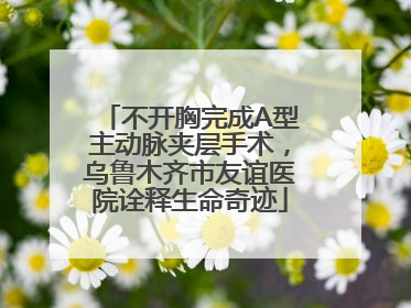 不开胸完成A型主动脉夹层手术，乌鲁木齐市友谊医院诠释生命奇迹