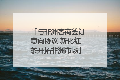 与非洲客商签订意向协议 新化红茶开拓非洲市场