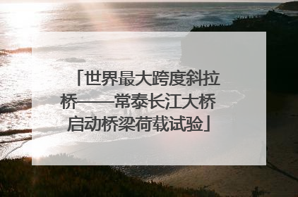世界最大跨度斜拉桥——常泰长江大桥启动桥梁荷载试验