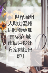 世界温州人助力温州园博会更加国际范 城市展园设计方案陆续出炉