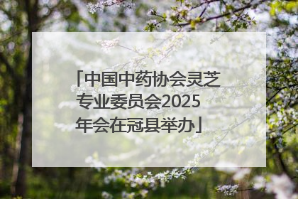 中国中药协会灵芝专业委员会2025年会在冠县举办