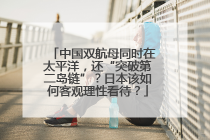 中国双航母同时在太平洋，还“突破第二岛链”？日本该如何客观理性看待？